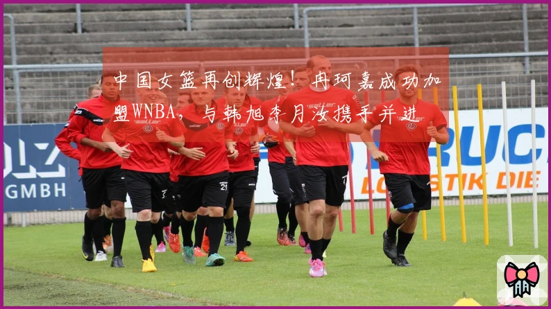 中国女篮再创辉煌！冉珂嘉成功加盟WNBA，与韩旭李月汝携手并进