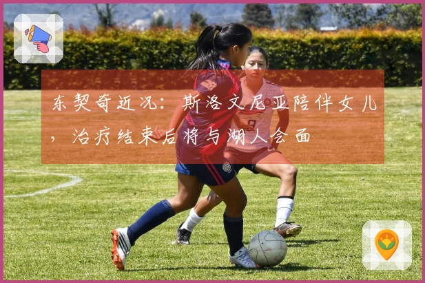 东契奇近况：斯洛文尼亚陪伴女儿，治疗结束后将与湖人会面