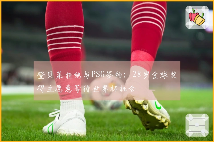 登贝莱拒绝与PSG签约：28岁金球奖得主愿意等待世界杯机会