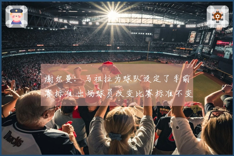谢尔曼：马祖拉为球队设定了季前赛标准 出场球员改变比赛标准不变