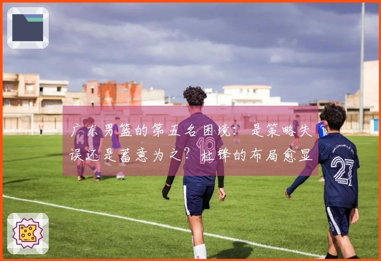 广东男篮的第五名困境：是策略失误还是蓄意为之？杜锋的布局愈显复杂