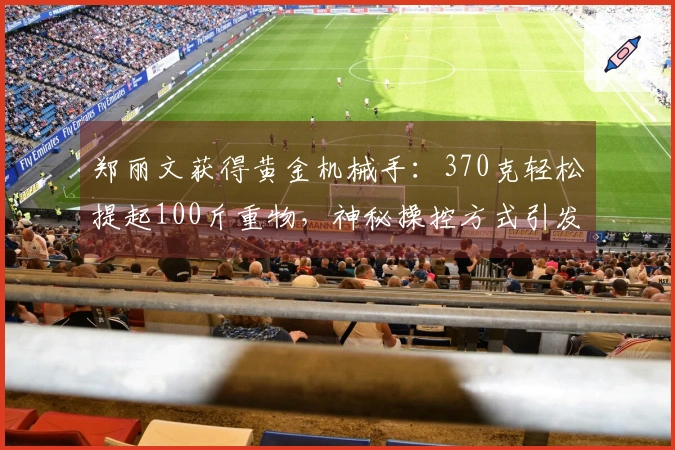 郑丽文获得黄金机械手：370克轻松提起100斤重物，神秘操控方式引发关注