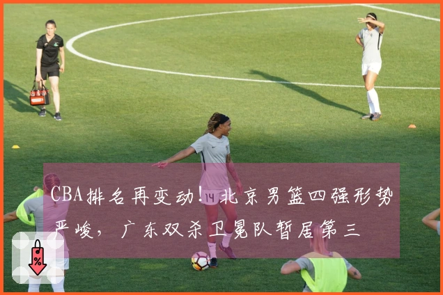 CBA排名再变动！北京男篮四强形势严峻，广东双杀卫冕队暂居第三