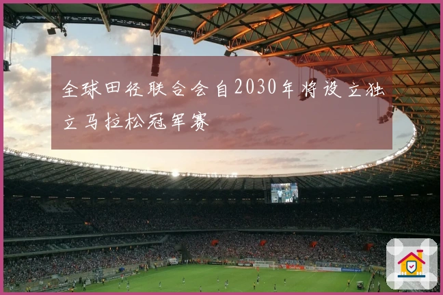 全球田径联合会自2030年将设立独立马拉松冠军赛
