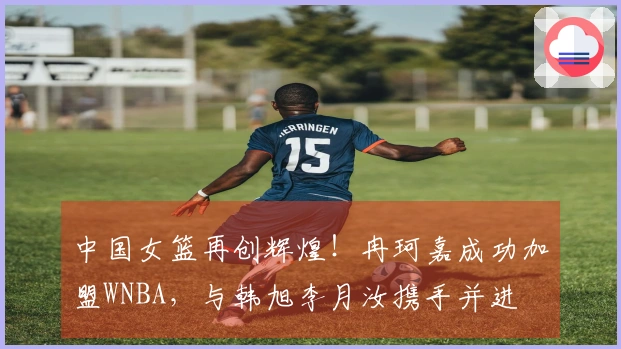 中国女篮再创辉煌！冉珂嘉成功加盟WNBA，与韩旭李月汝携手并进
