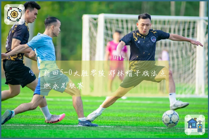 新田5-0大胜零陵 邓林帽子戏法点燃永足联赛