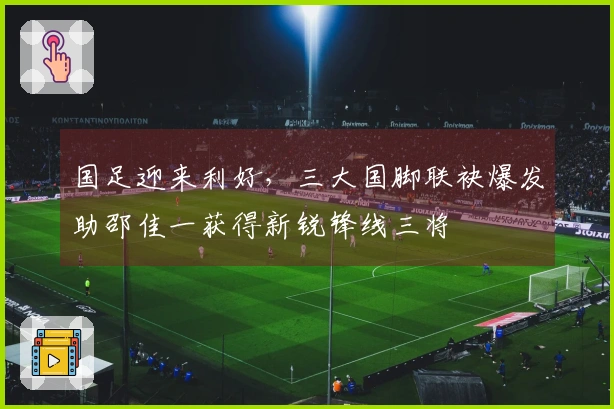 国足迎来利好，三大国脚联袂爆发助邵佳一获得新锐锋线三将