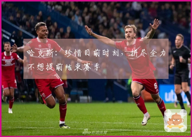 哈克斯：珍惜目前时刻，拼尽全力不想提前结束赛季
