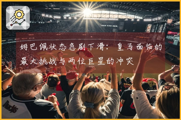 姆巴佩状态急剧下滑：皇马面临的最大挑战与两位巨星的冲突