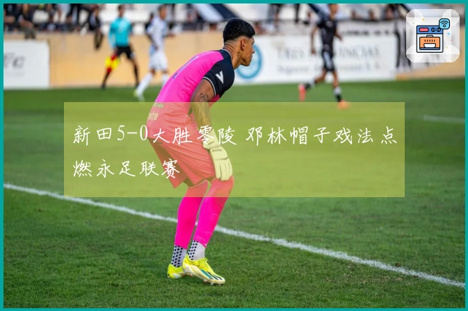 新田5-0大胜零陵 邓林帽子戏法点燃永足联赛