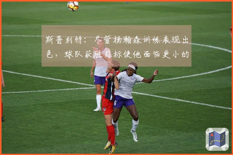 斯普利特：尽管杨瀚森训练表现出色，球队获胜目标使他面临更小的容错余地